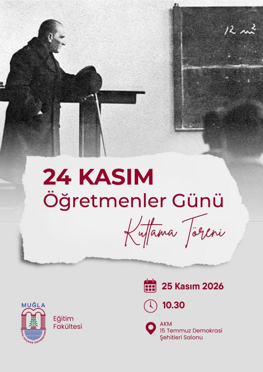 Genel Düzen ve Renkler: Afiş dikey olarak ikiye ayrılmış gibi. Üst yarısı siyah-beyaz tarihi bir fotoğraf, alt yarısı açık gri zemin. Ortada, kenarları yırtık kağıt görünümünde beyaz bir bant var. Afişteki yazıların tamamı bordo, koyu kırmızı renkte.  Üst Bölüm - Fotoğraf: Siyah-beyaz fotoğrafta Mustafa Kemal Atatürk bir sınıf ortamında görülüyor. Solda, koyu renk uzun paltolu Atatürk, bir kürsüye yaslanmış şekilde sağa doğru bakıyor. Bir elinde şapkası, bastonu kürsüye dayalı duruyor. Sağ tarafta duvarda asılı eski bir kara tahta var. Tahtanın üzerinde beyaz tebeşirle yazılmış bir yazı kısmen okunuyor. Tahtanın önünde, bulanık şekilde arkadan görülen 2-3 öğrenci silüeti var. Fotoğraf hafif grenli, tarihi bir kare.  Orta Bölüm - Başlık: Yırtık kağıt efektli beyaz alanın üzerinde 3 satır başlık yazıyor:  satır kalın büyük harflerle: 24 KASIM satır biraz daha ince harflerle: Öğretmenler Günü satır el yazısı tarzında eğik bir fontla: Kutlama Töreni Alt Bölüm - Tarih, Saat, Yer ve Logo: Alt zeminin açık gri rengi üzerinde sağda ve solda bilgiler var.  Sol altta: Muğla Sıtkı Koçman Üniversitesi logosu var. Logoda iki kırmızı sütun arasında yeşil bir çam ağacı, altında mavi dalgalar ve çevresinde üniversite adı yazıyor. Logonun hemen sağında: Eğitim Fakültesi yazıyor.  Sağ altta, ikonlarla birlikte 3 bilgi sıralanmış: Takvim ikonu: 25 Kasım 2026 Saat ikonu: 10.30 Konum iğnesi ikonu: AKM 15 Temmuz Demokrasi Şehitleri Salonu  Afişteki Tüm Yazıların Birebir Okunuşu: 24 KASIM Öğretmenler Günü Kutlama Töreni 25 Kasım 2026 10.30 AKM 15 Temmuz Demokrasi Şehitleri Salonu MUĞLA Eğitim Fakültesi  Bu afiş, Muğla Sıtkı Koçman Üniversitesi Eğitim Fakültesi'nin 24 Kasım Öğretmenler Günü için 25 Kasım 2026'da saat 10.30'da düzenleyeceği kutlama törenini duyuruyor.